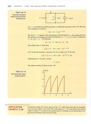 •
342 CHAPTER 7 FIRST· AND SECOND·ORDER TRANSIENT CIRCU ITS
Figure 7.49 •..t
Pacemaker equivalent
network during capacitor
discharge cycle.
Figure 7.50 ...~
Heart pacemaker output
voltage waveform.
APPLICATION
EXAMPLE 7.16
R
+
cV ~ 6V ~
J ~ SO "A
At t = 1 s the SCR fires and the pacemaker is modeled by the circuit in Fig. 7.49. The form
of the discharge waveform is
Vet ) = K, + K , e' (" ' )/RC
The term (t - 1) appears in the exponential to shift the function 1 s, since during that time
the capacitor was charging. Just afterthe SCR fires at t = 1+s, ve(t) is stillS Y, whereas at
t = 00, ve(t ) = 6 - JR. Therefore,
K, + K, = 5 and K , = 6 - I R
Our solution, then, is of the form
vc{t ) = 6 - IR + (iR - l )e' (I-1 )/Rc
Let T be the time beyond I s necessary for Vet) to drop to 0.2 V. We write
vc{ T + I) = 6 - IR + (iR - l )e'T
/
Rc = 0.2
Substituting for I, R, and C, we find
T = 0.11 s
The output waveform is shown in Fig. 7.50.
vet) (v)
6
4
2
o 2 3 4
Consider the simple R-L circuit, shown in Fig. 7.51 , which forms the basis for essentially
every de power supply in the world. The switch opens at t = O. Vs and R have been chosen
simply to create a I-A current in the inductor prior to switching. Let us find the peak volt-
age across the inductor and across the switch.
 
