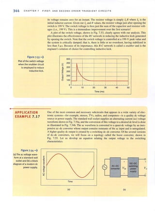 •
344 CHA P TER 7 FIRST- AND SECOND·ORDER TRANS I ENT CIRCU I TS
Figure 7.53 ...~
Plot of the switch voltage
when the snubber circuit
is employed to reduce
inductive kick.
APPLICATION
EXAMPLE 7.17
Figure 7.54 ...~
(aJ The ac voltage wave·
form at a standard wall
outlet and (bJ a block
diagram of a modern dc
power supply.
its voltage remains zero for an instant. The resistor voltage is simply ILR where IL is the
initial inductorcurrent. Given our ILand R values, the resistor voltage just afteropening the
switch is 199 V. The switch voltage is thenjust the sum of the capacitor and resistor volt-
ages (i.e., 199 V). This is a tremendousimprovement over the first scenario!
A plot of the switch voltage, shown in Fig. 7.53, clearly agrees with our analysis. This
plot illustrates the effectiveness of the RC network in reducing the inductive kick generated
by opening the switch. Note that the switch voltage is controlled at a 199-V peak value and
the system is critically damped; that is, there is little or no overshoot, having stabilized in
less than 5 fJ.s. Because of its importance, this R-C network is called a snubber and is the
engineer's solution of choice for controlling inductive kick.
2:
'"'"2!
g
'5
0.
'5
0
600
200
200
200
-
200
100
o
o
1

"'- 1
10 20 30 40 50
Time (ms)
One of the most common and necessary subcircuits that appears in a wide variety of elec-
tronic systems- for example, stereos, TVs, radios, and computers- is a quality dc voltage
source or power supply. The standard wall socket supplies an alternating current (ac) voltage
waveform shown in Fig. 7.54a, and the conversion of this voltage to a desired dc level is done
as illustrated in Fig. 7.54b. The ac waveform is converted to a quasi-dc voltage by an inex-
pensive ac-dc converter whose output contains remnants of the ac input and is unregulated.
A higher quality dc output is created by a switching dc-dc converter. Of the several versions
of dc-dc converters, we will focus on a topology called the boost converter, shown in
Fig. 7.55. Let us develop an equation relating the output voltage to the switching
characteristics.
(a)
AC-OC
converter
+
(b)
DC-DC
switching
power
supply
+
 