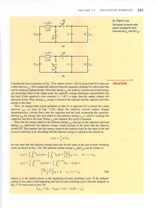 SEC TI O N 7. 5 APPLICATION EXAMPLES 345
52 .~... Figure 7.55
+ VL(I) _
The boost converter with
+
switch settings for time
intervals (a) to, and (b) toff .
Vin -=- C R Vo
5 1
(a)
+ VL(r) _
-iL(I) +
Vjn -=- C R Vo
(b)
•
Consider the boost converter in Fig. 7.55a, where switch I (S I) is closed and S2 is open for SOLUTION
a time interval ton . This isolates the inductor from the capacitor,creating two subcircuits that
can be analyzed independently. Note that during 10
, the inductor current and stored energy
are increasing while at the output node, the capacitor voltage discharges exponentially into
the load. If the capacitor's time constant (T = RC) is large, then the output voltage will
decrease slowly. Thus, during I on energy is stored in the inductor and the capacitor provides
energy to the load.
Next, we change both switch positions so that S I is open and S2 is closed for a time
interval t orf' as seen in Fig. 7.55b. Since the inductor current cannot change
instantaneously, current flows into the capacitor and the load, recharging the capacitor.
During toff the energy that was added to the inductor during ton is used to recharge the
capacitor and drive the load. When toff has elapsed, the cycle is repeated.
Note that the energy added to the inductor during'on must go to the capacitor and load
during 'off; otherwise, the inductor energy would increase to the point that the inductor
would fail. This requires that the energy stored in the inductor must be the same at the end
of each switching cycle. Recalling that the inductor energy is related to the current by
wet) = iLi2
(t)
we can state that the inductor current must also be the same at the end of each switching
cycle, as shown in Fig. 7.56. The inductor current during Ion and toff can be written as
I 1'~ I 1'~ [V, ]iL{t) = ~ vL(t) dt = - ViII dt = ~ tOil + 10
L 0 L 0 L
0 < t < tOil
[",'-V"]L toff + 10 ton < I < toff 7.33
where lois the initial current at the beginning of each switching cycle. If the inductor
current is the same at the beginning and end of each switching cycle, then the integrals in
Eg. (7.33) must sum to zero. Or
V;,to, = (V, - "',)toff ~ (V, - ",,)(T - too)
 