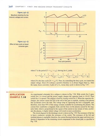 •
CHA PT ER 7 FrRST- AND SECOND-ORDER TRANSIENT CIRCUITS
Figure 7.56 ...~
Waveform sketches for the
inductor voltage and current.
Figure 7.57 ...~
Effect of duty cycle on boost
converter gain.
APPLICATION
EXAMPLE 7.18
Vin - Vo f-------'-_ L-_ __---'-_ L-___---'---JL-_ _
::,.-
30
25
20
'- 15
"::;..0 10
5
o
o
T
20
2T
,
40 60
Duty cycte (percent)
where T is the period (T = t Oil + toff)' Solving for Voyields
3T
I
/
./
80 100
where D is the duty cycle (D = lon/T). Thus, by controlling the duty cycle, we control the
output voltage. Since D is always a positive fraction, Vo is always bigger than ~11-thus
the name, boost converter. A plot of Vj ~n versus duty cycle is shown in Fig. 7.57.
An experimental schematic for a railgun is shown in Fig. 7.58. With switch Sw-2 open,
switch Sw-I is closed and the power supply charges the capacitor bank to 10 kY. Then
switch Sw-l is opened. The railgun is fired by closing switch Sw-2. When the capacitor dis-
charges, the current causes the foil at the end of the gun to explode, creating a hot plasma
that accelerates down the tube. The voltage drop in vaporizing the foil is negligible, and,
therefore, more than 95% of the energy remains available for accelerating the plasma. The
current tlow establishes a magnetic field, and the force on the plasma caused by the mag-
netic field, which is proportional to the square of the current at any instant of time, acceler-
ates the plasma. A higher initial voltage will result in more acceleration.
The circuit diagram for the discharge circuit is shown in Fig. 7.59. The resistance of the bus
(a heavy conductor) includes the resistance of the switch. The resistance of the foil and
resultant plasma is negligible; therefore, the current flowing between the upper and lower con-
ductors is dependent on the remaining circuit components in the closed path, as specified in
Fig. 7.58.
 