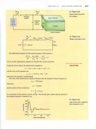 SE C TION 7 . 5 APPL I CATION EXAMPLES 347
Sw-1 Sw-2
Charging
resistor Upper conductor
Power
supply
10 kV
100 kW
Capacitor
bank
53.6 ~F
Foil
Insulator
Lower conductor
Sw - 2
r Rbus~ 12mn
10 kV+ C ~ 53.6 ~F
L bu, ~ 32 nH
The differential equation for the natural response of the current is
d'i(t ) R,,, di(r) i(r)
- - + ---+--= 0
dt2
L bus clf L busC
itt)
RloH
Let us use the characteristic equation to describe the current waveform.
Using the circuit values. the characteristic equation is
5' + 37.5 X 10'5 + 58.3 X 1010 ~ 0
and the rools of the equation are
5,,5, = (-1 8.75 ± )74 ) X 10'
and hence the network is underdamped.
The roots of the characteristic equation illustrate that the damped resonant frequency is
w" = 740 krad/s
Therefore,
I" = 118 kHz
and the period of the waveform is
I
T = - = 8.5 fLS
I"
An actual plot of the current is shown in Fig. 7.60 and this plot verifies that the period of
the damped response is indeed 8.5 fLS.
300
200
~ 100c
~~ 0r--r-.~~~~~------­
()
-100
-200 L-_ _ _ _ _---,._ _---,-_
o 10 20 30
Time (microsecond)
~... Figure 7.58
Experimental,chematic
for a railgun.
~... Figure 7.59
Railgun discharge circuit.
•
SOLUTION
~... Figure 7.60
l oad current with a capacitor
bank charged to 10 kV.
 