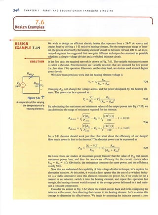 •
348 CHAPTER 7 FIRST- AND S E CON D-ORDER TRANSIENT CIRCUITS
L 7.6Design Examples
DESIGN
EXAMPLE 7.19
We wish to design an efficient electric heater that operates from a 24-V de source and
creates heat by driving a 1-0 resistive heating element. For the temperature range of inter-
est, the power absorbed by the healing element should be between 100 and 400 W. An expe-
rienced engineer has suggested that two quite different techniques be examined as possible
solutions: a simple voltage divider and a switched inductor circuit.
..--------------~.
Vs
24 V
SOLUTION
+
Figure 7.61 'r-
A simple circuit for varying
the temperature of a
heating element.
In the first case, the required network is shown in Fig. 7.61. The variable resistance element
is called a rheostat. Potentiometers are variable resistors that are intended for low power
(i.e., less than I W) operation. Rheostats, on the other hand, are devices used at much higher
power levels.
We know from previous work that the heating element voltage is
V = V Rho
o S Rhe
+ Rndj
7.34
Changing R ,dj will change the voltage across, and the power dissipated by, the heating ele-
ment. The power can be expressed as
v~ , Rhe
P" = R = V, ( )'he Rhe + R adj
7.35
By substituting the maximum and minimum values of the output power into Eq. (7.35) we
can determine the range of resistance required for the rheostat.
~
V~RhO ~(242)( 1 )
Radj, min = -p--- - Rhc = 400 - I = 0.2 no, max
7.36
~
V~Rh' ~(24')( I )Radj,max = - -- - Rhe = - 1 = 1.4 npo.min 100
So, a 2-0 rheostat should work just fine. But what about the efficiency of our design?
How much power is lost in the rheostat? The rheostat power can be expressed as
7.37
We know from our studies of maximum power transfer that the value of R adj that causes
maximum power loss, and thus the worst·case efficiency for the circuit, occurs when
Radj = Rhe = I n. Obviously, the resistances consume the same power, and the efficiency
is only 50%.
Now that we understand the capability of this voltage-divider technique, let's explore the
alternative solution. At this point, it would at least appear that the use of a switched induc-
tor is a viable alternative since this element consumes no power. So, if we could set up a
current in an inductor, switch it into the heating element, and repeat this operation fast
enough, the heating element would respond to the average power delivered to it and main-
tain a constant temperature.
Consider the circuit in Fig. 7.62 where the switch moves back and forth, energizing the
inductor with current, then directing that current to the heating element. Let's examine this
concept to determine its effectiveness. We begin by assuming the inductor current is zero
 