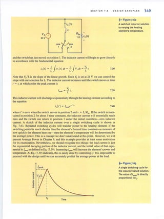 SECTION 7 . 6 DESIGN EXAMPL E S 349
Vs +
24 V
pes.
1
pes.
2
and the switch has just moved to position I. The inductor current will begin to grow linearly
in accordance with the fundamental equation
7.38
Note that Vs/ L is the slope of the linear growth. Since Vs is set at 24 Y, we can control the
slope with our selection for L. The inductor current increases until the switch moves at time
1 = l J
at which point the peak current is
V,
l pent. = L ( I 7.39
This inductor current will discharge exponentially through the heating element according to
the equation
i (t') = I e-'·/'L peak 7.40
where t' is zero when the switch moves to position 2 and T = L/R ho. If the switch is main-
tained in position 2 for about 5 time constants, the inductor current will essentially reach
zero and the switch can return to position I under the initial condition-zero inductor
current. A sketch of the inductor current over a single switching cycle is shown in
Fig. 7.63. Repeated switching cycles will transfer power to the heating element. If the
switching period is much shorter than the element's thermal time constant-a measure of
how quickly the element heats up- then the element's temperature will be determined by
the average power. This is a concept we don't understand at this point. However, we will
present Average Power in Chapter 9, and this example provides at least some motivation
for its examinaLion. Nevertheless, we should recognize two things: the load current is just
the exponential decaying portion of the inductor current, and the initial value of that expo-
nential is [peak as defined in Eq. (7.39). Increasing [peak will increase the element's power and
temperature. As Eq. (7.39) indicates, this is easily done by controlling t,! It is impossible to
proceed with the design until we can accurately predict the average power at the load.
Ipcak
Time
~... Figure 7.62
Aswitched inductor solution
to varying the heating
element's temperature.
~-. Figure 7.63
A single switching cycle for
the inductor·based solution.
The value of Ipeak is directly
proportional to tl
.
 