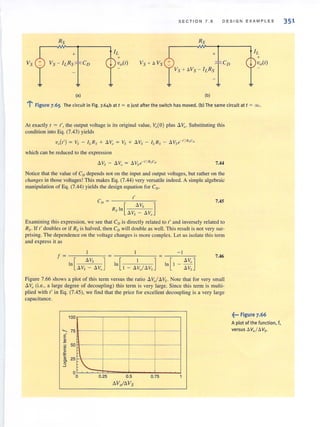 S ECT I ON 7.6 DE SI G N E X AMP L E S
Vs +
RS
+
v,- "R'_1C'
(a) (b)
l' Figure 7.65 The circuit in Fig. 7.64b at t ~ a just after the switch has moved. (b) The same circuit at t ~ 00.
At exactly, = I', the output voltage is its original value, Vo(O ) plus a VQ' Substituting this
condition into Eq. (7.43) yields
which can be reduced to the expression
6. Vs - a vo = 6. Vs e-t'IRsC" 7.44
Notice that the value of Co depends not on the input and output voltages, but rather on the
changes in those voltages! This makes Eq. (7.44) very versatile indeed. A simple algebraic
manipulation of Eq. (7.44) yields the design equation for CD'
"CD ~ - --;--'-:-c-:--:;-
Rs ln[ Ll.V, ]
Ll.Vs - Ll.V,
7.45
Examining this expression, we see that Co is directl y related to t' and inversely related to
Rs. If t' doubles or if Rs is halved, then Co will double as well. This result is not very sur-
prising. The dependence on the voltage changes is more complex. Lei us isolate this t.erm
and express it as
f~--=---~
[
Ll.Vs ]In
/l Vs - /l v"
7.46
Figure 7.66 shows a plot of this term versus the ratio aVol.6.Vs. Note that for very small
6. Vo (Le., a large degree of decoupling) this term is very large. Since this term is multi-
plied with t' in Eq. (7.45), we find that the price for excellent decoupling is a very large
capacitance.
100 r-- --,-- - - , - - --,--- ,
~ 75 ~--_+---~---~---1
E
2.2 50 Hr------~-------4--------+_-------1
E
.c
~ 25 r------~-------4--------+_------4
§" "O~~~==~~--~--~o 0.25 0.5 0.75
/lV"ILl.VS
~••• Figure 7.66
A plot of the function, f,
versus 6 Vol tl Vs.
351
 