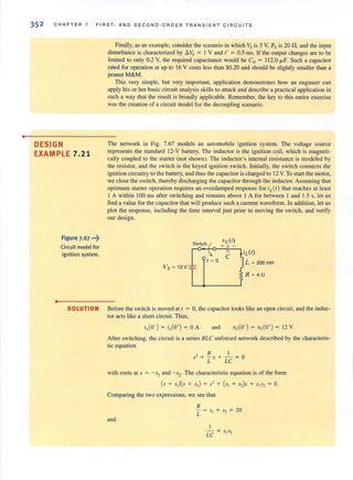 •
352 CHAPTER 7 FIRST· A ND S EC O ND· OR D E R TRAN S IE N T C IRCUITS
DESIGN
EXAMPLE 7.21
•
Figure 7.67 ...~
Circuit model for
ignition system.
Finally, as all example, consider tile scenario in which Vs is 5 V, Rs is 20 n,and the input
disturbance is characterized by I!.Vs = I V and t' = 05 ms. If the output changes are to be
limited to only 0.2 V, the required capacitance would be CD = 112.0 fl-F. Such a capacitor
rated for operation at up to 16 V costs less than $0.20 and should be slightly smaller than a
peanut M& M.
This very simple. but very important, application demonstrates how an engineer can
apply his orher basic circuit analysis skills to attack and describe a practical application in
such a way that the result is broadly applicable. Remember, the key to this entire exercise
was the creation of a circuit model for the decoupling scenario.
The network in Fig. 7.67 models an automobile ignition system. The voltage source
represents the standard 12-V battery. The inductor is the ignition coil, which is magneti-
cally coupled to the starter (not shown). The inductor's internal resistance is modeled by
the resistor, and the switch is the keyed ignition switch. Initially, the switch connects the
ignition circuitry to the battery, and thus the capacitor is charged to 12 V. To start the motor,
we close the switch, thereby discharging the capacitor through the inductor. Assuming that
optimum starter operation requires an overdamped response for iL (t) that reaches at least
I A within 100 ms after switching and remains above I A for between I and 1.5 s, let us
find a value forthe capacitor that will produce such a current waveform. In addition, let us
plot the response, including the time interval just prior to moving the switch, and verify
our design.
SOLUTION Before the switch is moved at t = 0, the capacitor looks like an open circuit, and the induc-
tor acts like a shan circuit. Thus,
and
After switching, the circuit is a series RLC unforced network described by the characteris-
tic equation
R I
S2 + - 5 + - = 0
L LC
with roots at s = -SI and - s2. The characteristic equation is of the form
(s + s,)(s + 5,) = s' + (s, + 5,)S + s,s, = 0
Comparing the two expressions, we see that
and
 