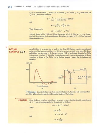 •
354 C H APTER 7 FIRST· AND S E COND · ORDER TRANSIE NT CIRC UIT S
DESIGN
EXAMPLE 7.22
•
3000
iL(t) we should reduce sl " Hence, let us choose SI = I. Since 51 + '"2 must equal 20,
52 = 19. Under these conditions
I I
C ~ - - ~ -;::--::-c-;'--;-;-c:::- ~ 263 mF
LsIs, (0.2)( 1)( 19)
and
Thus, the current is
iL( r) ~ 3.33[e-' - e-"' ]A
which is shown in Fig. 7.68b. At 100 ms the current is 2.52 A. Also, at r ~ Ll s, the cur-
rent is 1.11 A-above the I-A requirement. Therefore, the choice of C ~ 263 mF meets all
starter specifications.
A defibrillator is a device that is used to stop heart fibril1ations---erratic uncoordinated
quivering of the heart muscle fibers- by delivering an electric shock to the heart. The Lawn
detibrillator was developed by Dr. Bernard Lown in 1962. Its key feature, shown in Fig. 7.69a,
is its voltage waveform. A simplified circuit diagram that is capable of producing the Lown
waveform is shown in Fig. 7.69b. Let us find the necessary values for the inducLOr and
capacitor.
o 10
Time (milliseconds)
(a) (b)
L i(t)
.""--
R ~ 500
patient
+
l ' Figure 7.69 l awn defibrillator waveform and simplified circuit. Reprinted with permission from
John Wiley & Sons, Inc., Introduction to Biomedical Equipment Technology.
SOLUTION Since the Lown waveform is oscillatory in nature, we know that the circuit is underdamped
(~ < I) and Ihe voltage applied to the patient is of the form
v,,(r) ~ Kle-(w"'sin[wr J
where
and
I
w ~ --
" VIT
 