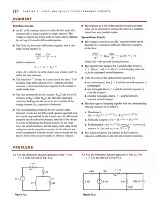 •
CHAPTER 7 FIRST- AND SECOND-ORDER TR ANS IENT CIRCUITS
SUMMARY
First-Order Circuits
• An RC or RL transient circuit is said to be first order if it
contains only a single capacitor or single inductor. The
voltage or current anywhere in the network can be obtained
by solving a first-order differential equation.
• The form of a first-order differential equation with a con-
stant forcing function is
dX(I) X(I)
- - + - - =A
dl T
and the solution is
where A T is referred to as the steady-state solution and T is
called the time constant.
• The function e- 1/1 decays to a value that is less than 1%of
its initial value after a period of ST. Therefore, the time
constant, T, determines the time required for the circuit to
reach steady state.
• The time constant for an RC circuit is RThC and for an RL
circuit is L/RTh , where RTh is the Thevenin equivalent
resistance looking into the circuit at the terminals of the
storage element (i.e., capacitor or inductor).
• The two approaches proposed for solving first-order
transient circuits are the differential equation approach and
the step-by-step method. In the former case, the differential
equation that describes the dynamic behavior of the circuit
is solved to determine the desired solution. In the latter
case, the initial conditions and the steady-state value of the
voltage across the capacitor or current in the inductor are
used in conjunction with the circuit's time constant and the
known form of the desired variable to obtain a solution.
PROBLEMS
7.1 Use the differential equation approach to find i(t) for
1 > 0 in the network in Fig. P7. 1.
( = 0
12V +
2H
Figure Pl.l
60
;(1)
60
• The response of a first-order transient circuit to an input
pulse can be obtained by treating the pulse as a combina-
tion of two step-function inputs.
Second-Order Circuits
• The voltage or current in an RLC transient circuit can be
described by a constant coefficient differential equation
of the fonn
d'x(l) dX(I) ,
--,- + n wo- - + WQX(I) = j(l)
dr df
where f(t) is the network forcing function.
• The characteristic equation for a second-order circuit is
52 + 2'wos + w5= 0, where' is the damping ratio and
Wo is the undamped natural frequency.
• If the two roots of the characteristic equation are
• real and unequal, then , > I and the network response is
overdamped
• real and equal, then , = I and the network response is
critically damped
• complex conjugates, then, < I and the network
response is underdamped
• The three types of damping together with the corresponding
network response are as follows:
1. O verdamped:
x(t) = K le-((Wo-wo'-"N)t + K2
e-« WQ+WD'-"N)t
2. Critically damped: X(f) = Ble-cwol + B2te-,wol
3. Underdamped: x{t) = e-o-t(A I COS Wti f + A2 sinwdI),
where 0- = 'wo and W d = Wo ~
• Two initial conditions are required to derive the two
unknown coefficients in the network response equations.
7.2 Use the differential equation approach to find io(f ) for
t > 0 in the network in Fig. P7.2.
4 kO 1 kO
t ~ 0
2 kO 4 rnA 2 kO 300 ~F
Figure P].2
 
