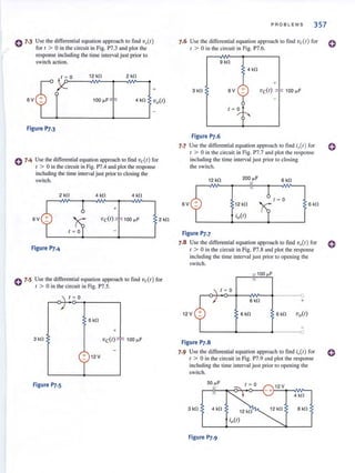 0 7.3
6V
Use the differential equation approach to find 'Do(r)
for t > 0 in the circuit in Fig. P7.3 and plot the
response including the time interval just prior to
switch action.
r ~ 0 12 kfl
+
100 ~F
Figure P7.3
0 7-4 Use the differential equation approach to find vc( r) for
I > 0 in the circuit in Fig. P7.4 and plot the response
including the time interval just prior to closing the
switch.
2 kfl 4 kfl 4 kfl
+
6V
Figure P7.4
2 kfl
0 7.5 Use the differential equation approach to find vc( r) for
( > 0 in the circuit in Fig. P7.S.
r ~ 0
6 kfl
+
3 kfl 100 ~F
+ 12V
Figure Pr.S
PROBLEMS 357
7.6 Use the differential equation approach to find vc(r) for
( > 0 in the circuit in Fig. P7.6.
9 kfl
4kfl
+
6V vc(r) 100 ~F
r ~ 0
Figure P7.6
Use the differential equation approach to find iIJ(r) for
r > 0 in the circuit in Fig. P7.7 and plot the response
including the time interval just prior to closing
the switch.
12 kfl 200 ~F
6 kfl
r ~ 0
6V 12 kfl 6 kfl
Figure P7.7
7.8 Use the differential equation approach to find voCr) for
t > 0 in the circuit in Fig. P7.8 and plot the response
including the time interval just prior 10 opening the
switch.
r ~ 0
r-~4-~~~~~--~-------o
6 kfl +
12 V 6 kfl
L-------~______~·----~O
Figure P7.S
7.9 Use the differential equation approach to find io(r) for
t > 0 in the circuit in Fig. P7.9 and plot the response
includ ing the time interval just prior 10 opening the
switch.
4 kfl
3 kfl 4kfl
12 kfl
12 kfl 8 kfl
Figure P7.9
o
o
o
o
 