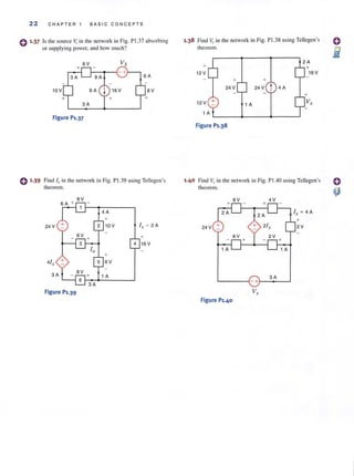 22 CHAPTER 1 BASIC CONC EPTS
() 1.37 Is the source Vt in the network in Fig. P1.37 absorbing
or supplying power, and how much?
Figure Pl.37
() 1.39 Find I" in the network in Fig. P1.39 using Tellegen's
theorem.
+
24 V 10V l , ~ 2 A
6V +
4 16 V
+
41, 6V
3A
Figure Pl.39
1.38 Find Vrin the network in Fig. PI.38 using Tellegen's
theorem.
+
12 V
12V :!:
+
24 V
+
24 V t 4 A
1 A
1 A L-_ _~_ _ _-+-__----l
Figure Pl.38
+
16 V
1.40 Find VI"in the network in Fig. PlAO using Tellegen's
theorem.
8V 4V
+
24 V 2V
3A
-+
Vx
Figure P1.40
 
