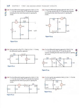 358 CHAPTER 7 FIRST- AND SECOND-ORDER TRANSI E N T CIRC UIT S
0 7.10 Use the differential equation approach to find 'vi I) for
o ( > 0 in the circuit in Fig. P7.IO and plol the response
Iii including the lime interval just prior lO opening the
~ switch.
100 ~F
12 kO
SV
-+}--+--~~--~-------O
+
+ 12V
I ~ 0
8 kO Vo(l)
4 kO
~-------+--------4-------0
Figure P7.10
0 7.11 In the network in Fig, P7,11. find iol/) for I > 0 using
the differential equation approach.
so
2H 40 2A 120
Figure P7.11
0 7•12 Use the differential equation approach to find iL{t) for
t > 0 in the circuit in Fig. P7.12 and plot the response
including the lime interval just prior to opening the
switch.
2H
+ . 
'iJ0-J I ~ 0
6V
120 SO 60 30
Figure P7.12
7.13 Using the differential equation approach, find io(1) for 0
t > 0 in the circuit in Fig. P7.13 and plot the response
including the time interval just prior 10 opening the
switch.
SV
SO
2 H
12V + 120
40
I ~ 0
Figure P7.13
7.14 Use the differential equation approach to find i(l) for
r > 0 in the circuit in Fig. P7. 14 and the plot the
response including the time interval j ust prior to opening
the switch.
5kO 1 kO
2 kO 1 kO
Figure P7.14
7.15 Use the step-by-step method to find i,,(/) for I > 0 in the
circuit in Fig. P7.15.
SkO 2H 12 V
Figure Pl.15
 