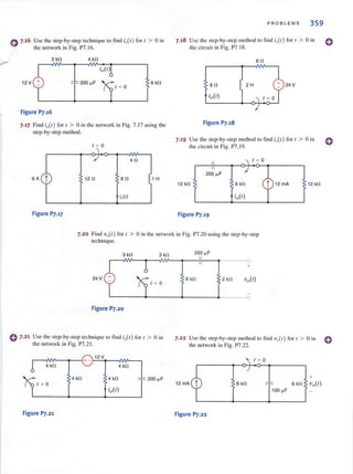 e 7·16 Usc the step-by-step technique to find (,(I ) for 1 > 0 in
the network in Fig. P7.16.
2 kO 4 kfl
12 V 200 ~ F 6 kO
/ ~ 0
Figure P7.16
7.17 Find io(l) for t > 0 in the network in Fig. 7.17 using the
step-by-step method.
1 - 0

~/
4fl
6A
t 12 fl 6fl !1
t
H
iiI)
Figure P].17
PROBLEMS 359
7.18 Use the step-by-step method to lind i,,(/) for / > [) in
the circuit in Fig. P7.1 8.
6fl
60 24V
Figure P7.18
7.19 Use the step-by-step method to lind io(l) for / > 0 in
the circuit in Fig. P7.19.
200 ~F
12 kO 12 kfl
Figure P].19
o
o
7.20 Find 'vo(t) for ( > 0 in the network in Fig. P7.20 lIsing the step-by-step
technique.
3 kfl 3kfl
24 V
1 ~ 0
Figure P7.20
e 7.21 Use the step-by-step technique 10 find i)/) for I > 0 in
the network in Fig. P7.21.
4 kfl 4 kfl
4 kO 4 kfl 200 ~F
Figure P7.21
200 ~ F
0
+
6 kO 2 kfl Vo(l)
0
7·22 Use the step-by-step method to find 'V,,(r) for t > 0 in e
the network in Fig. P7.22.
/ ~ 0
6kfl
100 ~F
Figure P7.22
 
