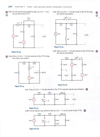 360 CHAPTER 7 FIRST · AND SECOND·ORDER TRANSIENT C I RC U ITS
0 7-23
~
Use the step-by-step method to find v,,(r) for r > 0 in
the network in Fig. P7.23.
/ = 0
.!...H
3
r-~+-~-+--~¥---~-------O
4f! +
211
+ 12V 211
12V +
Figure P7.23
7.25 Find 'V,,(/) for / > 0 in Ihe circuil in Fig. P7.25 using
the step-by-step method.
311
t 6A
Figure P7.25
t = 0
611
411
!2 H
611
o
+
o
7.26 Find vQ(t ) for t > 0 in the network in Fig. P7.26 using 0
the step-by-step method.
<> 7.24 Find 'vAt) for t > 0 in the network in Fig. P7.24 using
the step-by-step method. 2 kl1
2kl1 2 kl1
50 (LF 2 kl1
t = 0
+
---0
+
2 kf! 'Vc(I) 100 (LF
4 kl1 vo(1) 4 kl1 + 12V
+ 12 V
Figure P7.24
Figure P7.26
7.27 Find vo(r ) for t > 0 in the network in Fig. P7.27 using the step-by-step technique. C
4 kl1 4 kl1
24 V 4 kl1 2 kl1
1 = 0
L-______~------+-------~-----~O
Figure P7.27
7.28 Use the step-by-step method 10 find i,,(r) for [ > 0 in the circuit in Fig. P7.28. e
4 kl1
24 V 4 kl1 2 kl1
1 = 0
Figure P7.28
 