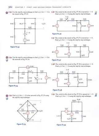 362 CHAPTER 7 FIRST - A N D S E CO ND - OR DE R TRANSIENT CIRCUIT S
o 7·33 Use the Slep·by·step technique to lind 'V,,(I ) for 1 > 0 in
the circuit in Fig. P7.33.
+
6 kn 50 ~F ' f< 6 kn 'Vn(I)
6 kn -
0
1 ~ 0
~
:--..
6 kn
CP 12V
Figure P7.33
0 7.34 Use the step·by·step technique to find i,,(I) for 1 > 0 in
7.)6 The switch in the circliit in Fig. P7.36 is moved at I = O. Iii
Find i,J/) for I > 0 using the step-by-step technique. ..;;..,
t= 0
4 kn 2 kn 6kn
30V 12 kn 12 mH 12 V
Figure P7.36
7.37 The switch in the circuit in Fig. P7.37 is moved at t = o.
Find iR(t ) for t > 0 using the step-by-step technique.
t = 0
5 kn 3 kn 3 kn
20V 6 kn 5mH
12V
~ the network in Fig. P7.34. Figure P7.37
4 kn 100 ~F 2kn
2 kn
2 kn 12 kn 4V
Figure P7.34
0 7.35 Find vir) for t > 0 in the network in Fig. P7.35 using
the step-by-step technique.
~
+
2 n 2n
2 H
1 ~ 0
".,------<0
Figure P7.35
7.38 The switch in the circuit in Fig. P7.38 is moved at 1 = O.
Find ;,,(/ ) for 1 > 0 using the step-by-step technique.
1= 0
2 kn
24V + 12 kn
20 mH
Figure P].38
7.39 The switch in the circlLit in Fig. P7.39 is opened at f = O.
Find 1)0(/) for ( > 0 lIsing the step-by-step technique.
16kn 10~F
12 V
-+
+ 16 kn
24 V
t=0 + 4kn
vo(t) 12 kn
Figure P7.39
 