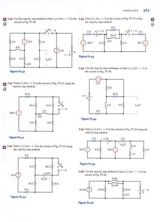 0 7.40 Use the Slep·by·step method to find v,,(t) for t > 0 in the
~ circuit in Fig. P7.40.
t = 0
2 ll 12 V 2ll
2 H
--0 t 2 A
+ t = 0
6ll 3ll 2 ll vo(t)
io(t)
Figure P7.40
C 7.41 Find i(l) for ( > 0 in the circuit of Fig. P7.4 1 using the
~ step-by-step method.
12 II
lO ll l S II
t =O
+ 1 H
lOS V
itt)
6ll 6 ll
Figure P7.41
C 7·42 Find ve(r) for 1 > 0 in the circuit of Fig. P7.42 using
the step-bY-Slep method.
Sll
Sll 20 II
t = 0
t O.S F
6A
- vc(t) +
10 II lOll
Sll
Figure P7.42
PROB L EMS 363
7.43 Find i(/) for r > 0 in the circuit of Fig. P7.43 using
the step-by-step method.
6ll
t = 0 t = O 2 11
O.S H
2 11
itt)
2 ll 30V
Figure P7.43
7.44 Use the step-by-step technique to find v,,(r) for, > 0 in
the circuit in Fig. P7.44.
611
12 II
+
2 H 4 11
2 ll
L--v~--~------~----~o
Figure P7.44
7.45 Find vo(t) for I > 0 in the circuit in Fig. P7.45 using the
step-by-step method.
2ll t=O
S H
24 V 611 3 11
1 II
Figure P7.45
7.46 Use the step-by-step method 10 find i,,(t) for t > 0 in the
circuit in Fig. P7.46.
10mA 10 kll
Figure P7.46
4 mH
12 mH
10 kll
io(t)
t = 0
 