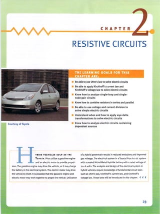 Courtesy ofToyota
CHAPTER
RESISTIVE CI RCU ITS
• Be able to use Ohm's law to solve electric circuits
• Be able to apply Ki rchhoWs current law and
KirchhoWs voltage law to solve electric circuits
• Know how to analyze single-loop and single-
node-pair circuits
• Know how to combine resistors in series and parallel
• Be able to use voltage and current division to
solve simple electric circuits
• Understand when and how to apply wye-delta
transformations to solve electric ci rcuits
• Know how to analyze electric circuits containing
dependent sources
YBRID VECHICLES SUCH AS THE
TOYOTA Prius utilize a gasoline engine
and an electric motor to provide propul-
sion. The gasoline engine may drive the vehicle, or it may charge
of a hybrid powertrain results inreduced emissions and improved
gas mileage. The electrical system in aToyota Prius isa de system
with a sealed Nickel-Metal Hydride battery with a rated voltage of
201.6 volts. The analysis and design of the electrical system in
the battery in the electrical system. The electric motor may drive hybrid vehicles require knowledge of fundamental circuit laws
the vehicle by itself, It is possible that thegasoline engine and such as Ohm's law, Kirchhoff's current law, and Kirchhoff's
I electric motor may work together to propel the vehicle, Utili_za_t_io_n__v_o_lt_a_g_e_la_w_,_T_he_se laws will be introduced in this chapter. < < <
23
 