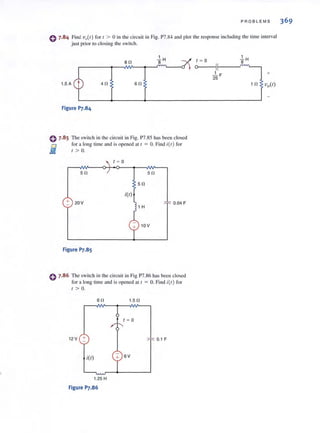 PROBLEMS 369
0 7.84 Find vQ(t) for [ > 0 in the circuit in Fig. P7.S4 and plOi the response includi ng the lime interval
just prior to closing the switch.
1.5 A 40
Figure P7.84
80
so
~ H
8
o 7.8 5 The switch in the circuit in Fig. P7.85 has been closed
D for a long time and is opened at I = O. Find ;(1) for
Ji:! / > o.
/ ~ 0
50 50
50
i(/)
+ 20 V 0.04 F
1 H
10 V
Figure p].8S
e 7.86 The switch in (ile circuit in Fig P7.86 has been closed
for a long time and is opened at I = O. Find ;(t) for
/ > o.
so
12V +
i(/)
1.25 H
Figure P7.86
1.50
/ ~ 0
0.1 F
SV
/ ~ 0
o I
.lH8
+
 