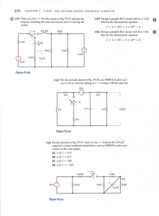 370 CHAPTER 7 FIRST · AND SECOND · ORDER TRANSIENT C I RC UITS
~ 7.87 Find V,,(I) fo r I > 0 in the circuit in Fig. P7.87 and plot the
response including the time interval just prior to moving the
switch.
7.88 Design a parallel IILe eircllil with II ~ I ki1 0
that h<ls the characteristic equation
S2 + 4 X 107
S + 4 X 1014
= 0
I = 0 2.5 mH 8 kfl 7.89 Design a parallel RLC circuit with R ~ J k!1 0
that has the characteristic equation
1 kfl
6 kfl
Figure p].87
----<: 6 kfl
+
.'1
2
+ 4 X I07s + 3 X 1014
= 0
4 kn t
3mA
7.90 For the nelwork shown in Fig. P7.90, use PSPICE to plot V,,(I )
over a 10-sec interval starting at ( = 0 using a IOO-ms step size.
12 V
r-~~---~I-{- +'~-4~~~--~------4~
4fl 6 2 0
1 = 0
2H 1F ::f': 40
30
L-______~------+_------4-----~O
Figure p].90
7.91 For the network in Fig. P7.91 , find i(/) for t > 0 given the 3.33-}-lF
capacitor's initial conditions listed below, and use PSPICE to plot each
current on the same graph .
(a) v,W) = 0 V
(b) ·v,.W ) = 6 V
(e) v,W) = 24V
(d) v,.W) = - 24V
18 V
Figure P].91
1 = 0
4.5 kfl
13 kfl 9kO
3 kfl
i(l)
c + 6 kfl
Vc(I)
 
