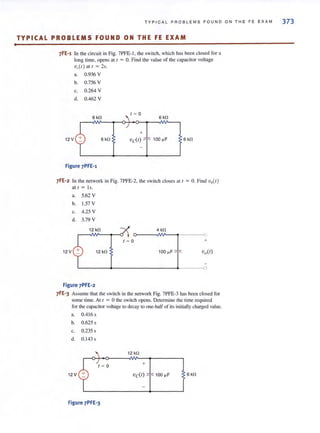 •
T YP I CAL PR O B LE MS F OUND ON THE FE E XAM 373
TYPICAL PROBLEMS FOUND ON THE FE EXAM
7FE-1 In the circuit in Fig. 7PFE- I. the switch, which has been closed for a
long time. opens at [ = O. Find the value of the capacitor voltage
V,(I) a ll ~ 2s.
a. 0.936 V
b. 0.756 V
c. 0.264 V
d. 0.462 V
I ~ a
8 kO 6 kO
+
12 V 6 kO vc(t) 100 ~F 6 kO
Figure 7PFE-l
7FE-2 In the network in Fig. 7PFE·2. the switch closes all = O. Find vo(t )
at I = Is.
a. 5.62 V
b. 1.57 V
c. 4.25 V
d. 3.79 V
12 kO 4kO
12 V 12 kO
~-----~O
I ~ O ___ _ ~ +
100 ~F vo(t)
Figure 7PFE-2
7FE-3 Assume that the switch in the network Fig. 7PFE-3 has been closed for
some time. At [ = 0 the switch opens. Determine the time required
for the capacitor voltage to decay 10 one-half of its initially charged value.
a. 0.4 16 s
b. 0.6255
c. 0.235 s
d. 0.143 s
12 kO
+
12V Vc(I) 100 ~F 6kO
Figure 7PFE-3
 