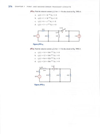 374 CHAP T E R 7 FI RST, AND SECOND·ORDER TRA N S I E NT C I RC U ITS
7FE~4 Find the inductor current it(r) for r > 0 in the circui t in Fig. 7PFE-4.
a. i1.(I) = 3 - 2e-,/6 A, 1 > a
h. i,.(r ) = I + 2e-21
/
3
A, r > 0
c. i,.(I) = 6 - e-'/6 A, 1 > a
d. i1.(I ) = 3 - e-2,/. A, I > a
t = 0
20
10 V 2 0 20 1 A
Figure 7PFE'4
7FE·S Find the inductor current il.(I) for 1 > ain the circuit in Fig. 7PFE·5.
a. i1.(I) = 1.4 + 0.4e-" iJ A , 1 > 0
b. i1.(I ) = 1.2 + 0.4e-" i3 A , 1 > 0
c. i,.(I) = 0.4 + 0.2e-" /3 A, 1 > 0
d. il,(I) = 2.4 + 0.6e-',/3 A, 1 > 0
30
12V +
40 40
Figure 7PFE'5
 