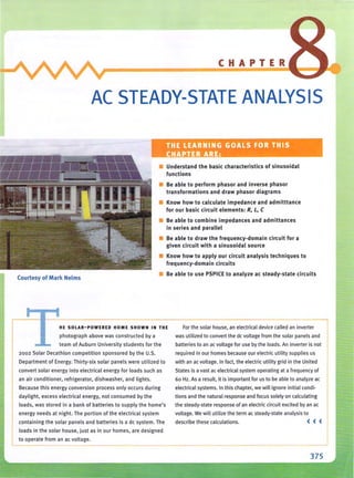 CHAPTER
AC STEADY-STATE ANALYSIS
THE LEARNING GOALS FOR THIS
CHAPTER ARE:
• Understand the basic characteristics of sinusoidal
functions
• Be able to perform phasor and inverse phasor
transformations and draw phasor diagrams
• Know how to calculate impedance and admitttance
for our basic circuit elements: R, L, C
• Be able to combine impedances and admittances
in series and parallel
• Be able to draw the frequency-domain circuit for a
given circuit with a sinusoidal source
• Know how to apply our circuit analysis techniques to
frequen cy-domain circuits
Courtesy of Mark Nelms
• Be able to use PSPICE to analyze ac steady-state circuits
HE SOLAR-POWERED HOME SHOWN IN THE
photograph above was constructed by a
team of Auburn University students for the
2002 Solar Decathlon competition sponsored by the U.S.
Department of Energy. Thirty-six solar panels were utilized to
convert solar energy into electrical energy for loads such as
an air conditioner, refrigerator, dishwasher, and lights.
Because this energy conversion process only occurs during
daylight, excess electrical energy. not consumed by the
loads, was stored in a bank of batteries to supply the home's
energy needs at night. The portion of the electrical system
containing the solar panels and batteries is a de system. The
loads in the solar house, just as in ou r homes, are designed
to operate from an ac voltage.
For the solar house, an electrical device called an inverter
was utilized to convert the dc voltage from the solar panels and
batteries to an ac voltage for use by the loads. An inverter is not
required in our homes because our electric utility supplies us
with an ac voltage. In fact, the electric utility grid in the United
States is a vast ac electrical system operating at a frequency of
60 Hz. As a result, it is important for us to be able to analyze ac
electrical systems. In this chapter, we will ignore initial condi-
tions and the natural response and focus solely on calculating
the steady-state response of an electric circuit excited by an ac
voltage. We will utilize the term ac steady-state analysis to
describe these calculations. << <
375
 