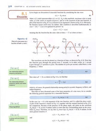 376 CHAPTER 8 AC STEAD Y-S TATE A NAL YSIS
8.1
Sinusoids
Figure 8.1 ...j)
Plots of a sine wave as a
function of both wt and t.
[hin t]
The relationship between
frequency and period
[hin t ]
The relationship between
frequency, period. and radian
frequency
[hin t]
Phase lag defined
[hint]
In phase and out of phase
defined
Let us begin our discussion of sinusoidal functions by considering the sine wave
X(I ) = X,If sin wI 8.1
where X( 1) could represent either v{t) or ;(1). X,., is the tlmplilude, maximum vallie or peak
value, w is the radian or tlllgular!requellcy, and wI is the argument of the sine function. A
plot of the fu nction in Eq. (8. 1) as a function of its argument is shown in Fig. 8. la. Obviously.
the function repeals itself every 21T radians. This condition is described mathematically as
x(wI + 2'IT) = x(WI) or in general for period T as
X(W{I + Tl] = X{WI)
meani ng that the function has the same value at time t + T as it does at time I.
X(WI)
XM
(a) (b)
8.2
The waveform can also be plotted as a function of time, as shown in Fig. 8. 1b. Note thal
this function goes th rough one period every T seconds, or in other words, in J second
it goes through 1/1' periods or cycles. The number of cycles per second, called Hertz, is the
frequency J, where
I
J= -T
Now since wT = 27T, as shown in Fig. 8. 1a, we find that
2'IT
W = - = 2'ITJ
T
8.3
8.4
which is, of course, the general relationship among period in seconds, frequency in Hertz, and
radian frequency.
Now that we have discussed some of the basic properties of a sine wave. let us consider
the following general expression for a sinusoidal function:
X{I) = X" sin {wl + 9) 8.5
In this case (WI + 8) is the argument of the sine function, and 0 is called the phase (Ingle.
A plot of this function is shown in Fig. 8.2, together with the original function in Eq. (8. 1)
for comparison. Because of the presence of the phase angle, any point on the waveform
XMsin(wI + 0) occurs 0 radians earlier in time than the corresponding point on the wavc-
foml X", sin wI. Therefore, we say that X", sin wI lags X", sin (WI + 9) by 9 radians. In the
more general situation, if
X,{ I) = X" , sin {wl + 0)
and
-,,{I) = X"" sin {WI + <1»
 