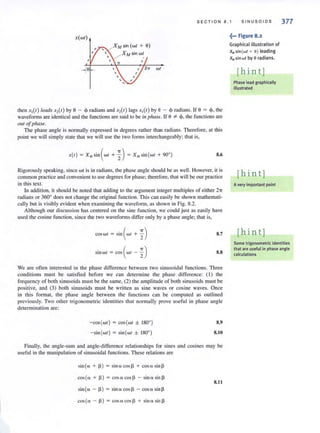 SECTION 8.1 S INUS O IDS 377
X(WI)
wI
then X,(I) leads X,( I) by 0 - 4' radians and X,(I) lags X,(I) by e - <p radians. If e = <p, the
waveforms are identical and the functions are said to be ill phase. If e *- 4>,the functions are
out ofphase.
The phase angle is normal.ly expressed in degrees rather than radians. Therefore, at this
point we will simply stale that we will use the two forms interchangeably; thai is,
X(I) = x Msin ( wI +~) = X"sin(wl + 90°) S.6
Rigorously speaking, since wt is in radians, the phase angle should be as well. However, it is
common practice and convenient to use degrees for phase; therefore, that will be our practice
in this text.
In addition, it should be noted that adding to the argument integer multiples of either 21T
radians or 3600
does not change the original function. This can easily be shown mathemati-
cally but is visibly evident when examining the waveform, as shown in Fig. 8.2.
Although our ctiscussion has centered on the sine function, we could just as easily have
used the cosine function, since the two waveforms differ only by a phase angle; that is,
coswr = Sin ( wI + %) 8.7
sinwt = cos( wf ~ %) 8.8
We are often interested in the phase difference between two sinusoidal fu nctions. Three
conditions must be salisfied before we can determine the phase difference: ( I ) the
frequency of both sinusoids must be the same, (2) the amplitude of both sinusoids must be
positive, and (3) both sinusoids must be written as sine waves or cosine waves. Once
in this format, the phase angle between the functions can be computed as outlined
previously. Two other trigonometric identities that normally prove useful in phase angle
determination are:
-COS ( WI ) = COS(WI ± ISOO) 8.9
-sin (wI ) = sin (wl ± ISOO) 8.10
Finally, the angle-sum and angle-difference relationships for sines and cosines may be
useful in the manipulation of sinusoidal functions. These relations are
sin(a + 13) = sinn cos 13 + cosasinl3
cos(a + 1» = cosacosl> - sin "sin ~
8.1l
sin (a - 1» = sin" cos ~ - cosasin~
cos(a ~ 13) = cosacosl3 + sin asin l3
.~••• Figure 8.2
Graphical illustration of
XMsin(wt + 0) leading
XM sin wt by eradians.
[hint]
Phase lead graphically
illustrated
[hint]
Avery important point
[hin t]
Some trigonometric identities
that are useful in phase angle
calculations
 