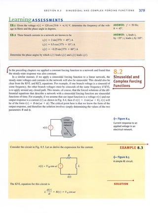 SEC T ION 8 . 2 SI NUSOIDAL AND COMP LE X FORCING FUNC TI ONS 379
Learning ASS ES S MEN IS
E8.1 Given the voltage v(t) = 120cos(314t + 71/ 4) V, determine the frequency of the volt-
age in Hertz and the phase angle in degrees.
E8.2 Three branch currents in a network are known to be
i,(t) = 2 sin (377t + 45°) A
i,(t) = 0.5cos(377t + 10°) A
i,(t) = -0.25 sin (377t + 60°) A
Determine the phase angles by which i,(t) leads i,(t) and i, (t) leads i,(t).
In the preceding chapters we applied a constant forcing function to a network and found that
the steady-state response was also constant.
In a similar manner, if we apply a sinusoidal forcing function to a linear network, the
steady-state voltages and currents in the network will also be sinusoidal. This should also be
clear from the KVL and KCL equations. For example, if one branch voltage is a sinusoid of
some frequency, the other branch voltages must be sinusoids of the same freq uency if KVL
is to apply around any closed path. This means, of course, that the forced solutions of the dif-
feremial equations that describe a network with a sinusoidal forcing function are sinusoidal
functions of time. For example, if we assume that our input Function is a voltage v(r) and our
output respollse is a current i(t ) as shown in Fig. 8.4, then if v(t) = A sin (wt + 0), i(t) will
be of the form i(t) = /J sin (wt + <p).The critical point here is that we know the form of the
output response, and therefore the solution involves simply determining the values of the two
parameters /J and <p.
v(t)
,
Linear
electrical
network
Consider the circuit in Fig. 8.5. Let us derive the expression for the current.
R
L
itt)
The KVL equation for this circuit is
di(t )
L - - + Ri(t) = V1/ coswt
dt '
ANSWER: J = 50 Hz;
e = 45°.
ANSWER: i, leads i,
by - 55°; i l leads;) by 165°.
8.2
Sinusoidal and
Complex Forcing
Functions
~... Figure 8.4
Current response to an
applied voltage in an
electrical network.
EXAMPLE 8.3
~••• Figure 8.5
A simple RL circuit.
•
SOLUTION
•
 