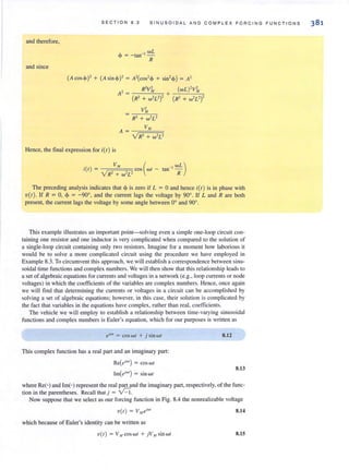 S E C T ION 8.2 SINUSOI D A L AND C OM PLE X F ORCING FUNC TI O N S
and therefore,
and since
wL
<!> = - tan-l
-
R
(Acos<!»' + (Asin <!»' = A'(cos'<!> + sin' <!» = A'
Hence, the final expression for i(I) is
, ) V" ( _I WL)I(r = cos wr - tan -
v'R2 + w''L2 R
The preceding analysis indicates that <!> is zero if L = 0 and hence i(/) is in phase with
v(i) , If R = 0, <!> = - 90°, and the current lags the voltage by 90°, If L and R are both
present, the current lags the voltage by some angle between 00
and 900
•
This example illustrates an important point-solving even a simple one-loop circuit con-
taining one resistor and one inductor is very complicated when compared to the solution of
a single-loop circuit containing only two resislOrs. Imagine for a moment how laborious it
would be to solve a more complicated circuit using the procedure we have employed in
Example 8.3. To circumvent this approach, we will establish a correspondence between sinu-
soidal time functions and complex numbers. We will then show that this relationship leads to
a set of algebraic equations for currents and voltages in a network (e.g., loop currents or node
voltages) in which the coefficients of the variables are complex numbers. Hence, once again
we will find that determining the currents or voltages in a circuit can be accomplished by
solving a set of algebraic equ at ions~ however, in this case, their solution is complicated by
the fact that variables in the equations have complex, rather than real, coefficients.
The vehicle we will employ to establish a relationship between time-varying sinusoidal
functions and complex numbers is Euler's equation, which for our purposes is written as
dWf
= cos w I + j sin wI
This complex function has a real parr and an imaginary part:
Re(dW') = cos wI
Im(dw') = sin w I
8.12
8.13
where ReO and Im(') represent the real parr and the imaginary part, respectively, of the func-
tion in the parentheses. Recall that j = V-l.
Now suppose that we select as our forcing function in Fig. 8.4 the nonrealizable voltage
V(/) = v",eiw
,
which because of Euler's identity can be written as
'V{t) = V ,I COswl + jV", sin w I
8.14
8.15
 
