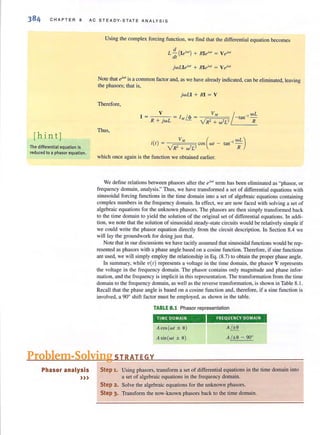 CHAPTER 8 AC STEADY-STATE ANALYSIS
thin tj
The differential equation is
reduced to a phasor equation.
Using the complex forcing function, we find that the differential equation becomes
jwLIeiwl
+ RIeiw' = v eiW1
Note that t/WI is a common factor and, as we have already indicated, can be eliminated, leaving
the phasors; that is,
jwLI + RI = V
Therefore,
Thus,
) V", (i(t = cos wt -
VR2 + w2L2
WL )tan-IN
which once again is the function we obtained earlier.
We define relations between phasors after the el'W1
term has been eliminated as "phasor, or
frequency domain, analysis." Thus, we have transformed a set of differential equations with
sinusoidal forcing functions in the time domain into a set of algebraic equations containing
complex numbers in the frequency domain. In effect, we arc now faced with solving a set of
algebraic equations for the unknown phasors. The phasors are then simply transformed back
to the time domain to yield the solution of the original set of differential equations. In addi-
tion, we note that the solution of sinusoidal steady-state circuits would be relatively simple if
we could write the phasor equation directly from the circuit description. In Section 8.4 we
will lay the groundwork for doing just that.
Note that in our discussions we have tacitly assumed that sinusoidal functions would be rep-
resented as phasors with a phase angle based on a cosine function. Therefore, if sine functions
are used, we will simply employ the relationship in Eq. (8.7) to obtain the proper phase angle.
In summary, while vet) represents a voltage in the time domain, the phasor V represents
the voltage in the frequency domain. The phasor contains only magnitude and phase infor-
mation, and the frequency is implicit in this representation. The transformation from the time
domain to the frequency domain, as well as the reverse transformation, is shown in Table 8. 1.
Recall that the phase angle is based on a cosine function and, therefore, if a sine function is
involved, a 90° shift factor must be employed, as shown in the table.
TABLE 8.1 Phasor representation
TIME DOMAIN FREQUENCY DOMAtN
A COS(wI ± 9)
A sin(wl ± 9)
A~
A/±9 - 90°
Problem-Solving STRATEGY
Phasor analysis
»)
Step 1. Using phasors, transform a set of differential equations in the time domain into
a set of algebraic equations in the frequency domain.
Step 2. Solve the algebraic equations for the unknown pbasors.
Step 3. Transform the now·known phasors back to the time domain.
 