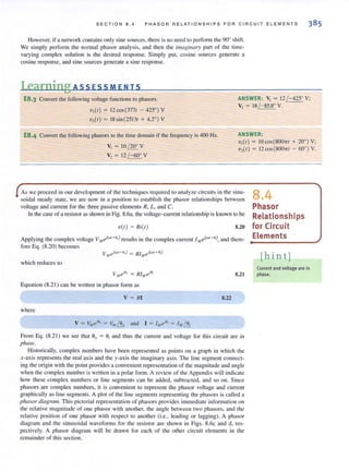 SEC T ION 8.4 PHASOR R EL ATIONSHIPS FOR CIRC UI T EL E MEN T S
However. if a network contains only sine sources. lhere is 110 need to performlhe 90° shifl.
We simply perform the normal phasor analysis, and then the imagi1lary part of the time-
varying complex solution is the desired response. Simply put, cosine sources generate a
cosine response. and sine sources generate a sine response.
l.earning ASS ESS MEN IS
E8.3 Convert the following voltage functions to phasors.
V,(I) = 12 cos (3771 - 425°) V
'U,(I) = 18 sin (25131 + 4,2°) V
ANSWER: V, = 12 /-425° V;
V, = 18 /- 85,8° V,
E8.4 Convert the following phasors to the time domain if the frequency is 400 Hz. ANSWER:
V, = 10 / 20° V
V, = 12 / -60° V
V,(I) = IO cos (800"1 + 20°) V;
V,(I) = 12 cos (800,,1 - 60°) V,
As we proceed in our development of the techniques required to analyze circuits in the Sillll-
soidal steady state, we are now in a position to establish the phasor relationships between
voltage and current for the three passive elements R, L, and C.
tn the case of a resistor as shown in Fig. 8.6a, the voltage-current relationship is known to be
V(I ) = Ri(l ) 8,20
Applying the complex voltage V,IleAl<.>'+tlr) results in the complex current I MeAl<.>'+oJ, and there-
fore Eq, (8.20) becomes
v eA"'+o,,) = RI .,Aw,+o,)
M .II
which reduces to
v",ei" = RIMei°'
Equation (8,2 1) can be written in phasor form as
V = RI
where
8,21
8.22
From Eq. (8.2 1) we see thnt ell = 0; and thus the current and voltage for this circuit are in
phase.
Historically, complex numbers have been represented as points on a graph in which rhe
x-axis represents the real axis and the y-axis the imaginary axis. The line segment connect-
ing the origin with the point provides:l convenient representation of the magnitude and angle
when the complex number is written in a polar form. A review of the Appendix will indicate
how these complex numbers or line segments can be added, subtracted, and so on. Since
phasors are complex numbers, it is convenient to represent the phasor voltage and current
graphically as line segments. A plot of the line segments representing the phasors is called a
phasor diagram. This pictorial representation of phasors provides immediate information on
the relative magnitude of one phasor with another, the angle between two phasors, and the
relati ve position of one phasor with respect to another (i.e., leading or laggi ng). A phasor
diagram and the sinusoidal wavefonns for the resistor are shown in Figs. 8.6c and d, res-
pectively. A phasor diagram will be drawn for each of the other circuit elements in the
remai nder of this section.
8.4
Phasor
ReLationships
for Circuit
Elements
[hint]
Current and voltage are in
phase.
 