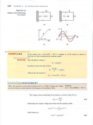 •
386 CHA P TER B A C S TE ADY·STATE ANALYSIS
Figure 8.6 ...~
Voltage-current relationships
for a resistor.
i(l)
+
V(I) = ;(1) R
(a)
1m
(c)
v
+
R v = RI R
(b)
v, i
wi
(d)
EXAMPLE 8.6 If the voltage V(I) = 24 cos(3771 + 75') V is applied to a 6·0 resistor as shown in
Fig. 8.6a, we wish to determine the resultant current.
•
SOLUTION Since the phasor voltage is
v = 24 / 75' V
the phasor current from Eq. (8.22) is
which in the time domain is
i(l) = 4 cos (3771 + 75' ) A
Learning ASS ESSM E N T
ANSWER:E8.5 The current in a 4-.0 resistor is known to be I = 12 / 60° A. Express the voltage
across the resistor as a time function if the frequency of the current is 4 kHz. V(I) = 4Scos(SOOO-rr1 + 60' )V.
The voltage-current relationship for an inductor, as shown in Fig. 8.7a, is
di( l )
V(I) = L -
dl
Substituting the complex voltage and current into this equation yields
which reduces [Q
8.23
8.24
 
