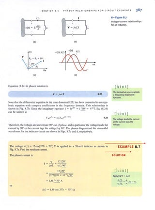 SECTION 8 . 4 PHASOR RE LATIONSH I PS FOR CIRCUIT ELEMENTS
i(l) ,..,
+ +
( ) L
di(t)
v r =: dr L V ; jwLl )L
...,
(a) (b)
1m V(I), i(l)
wI
(c) (d)
Equation (8.24) in phasor notalion is
v ; jwLI 8.25
Note that the differential equation in the time domain (8.23) has been converted to an alge-
braic equation with complex coefficients in the frequency domain. This relationship is
shown in Fig. 8.7b. Since the imaginary operator j ; l eflO" ; 1/ 90' ; vCf, Eq. (8.24)
can be written as
8.26
Therefore, the voltage and current are 90° out ofplwse, and in panicuiar [he voltage leadsthe
current by 90° or the current lags the voltage by 90°. The phasor diagram and the sinusoidal
waveforms for the inductor circuit are shown in Figs. 8.7c and d, respectively.
The voltage V( I ) ; 12cos(3771 + 20' ) V is applied to a 20-mH inductor as shown in
Fig. 8.7a. Find the resullant current.
The phasor current is
or
V 12 / 20'
I ; - ; --:-=;:=:,
jwL wL / 90'
12/ 20°
(377)(20 x 10 ') / 90°
1.59 / -70° A
;(1); 1.59cos(3771-700) A
.~... Figure 8.7
Voltage-current relationships
for an inductor.
[hin t ]
The derivative process yields
a frequency-dependent
function.
[hint]
The voltage leads the current
or the current lags the
voltage.
EXAMPLE 8.7
•
SOLUTION
[hint]
•
 