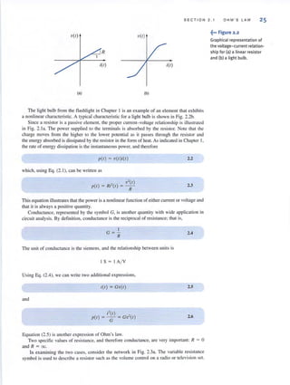 S E CTIO N 2. 1 O H M ' S LAW 25
V(I) V(I)
R
i(I)
(a) (b)
The light bulb from the flashlight in Chapter I is an example of an element that exhibits
a nonlinear characteristic. A typical characteristic for a light bulb is shown in Fig. 2.2b.
Since a resistor is a passive clement, the proper current- voltage relationship is illustrated
in Fig. 2.l a. The power supplied to the terminals is absorbed by the resistor. Note that the
charge moves from the higher to the lower potential as it passes through the resistor and
the energy absorbed is dissipated by the resistor in the fonn of heat. As indicated in Chapter J,
the rate of energy dissipation is the instantaneous power, and therefore
p(l ) = V(I);(I )
which, using Eq. (2.1 ), can be written as
, v' (I)
p(l ) = Ri-(I ) = -
R
2.2
2.3
This equation illustrates that the power is a nonlinear function of either current or voltage and
that it is always a positive quantity.
Conductance, represented by the symbol G, is another quantity with wide application in
circuit analysis. By definition, conductance is the reciprocal of resistance; that is,
1
G =-
R
The unit of conductance is the siemens, and the relationship between units is
I S = I A/ V
Using Eq. (2.4), we can write two additional expressions,
and
i(l ) = Gv(I )
;' (1) ,
p(l ) = - = GV'( I)
G
Equation (2.5) is another expression of Ohm's law.
2.4
2.5
2.6
Two specific values of resistance, and therefore conductance, are very important: R = 0
and R = 00.
In examining the two cases, consider the network in Fig. 2.3a. The variable resistance
symbol is used to describe a resistor sllch as the volume control on a radio or television set.
~••• Figure 2 .2
Graphical representation of
the voltage- current relation-
ship fo r (a) a linear resistor
and (b) a light bulb.
 