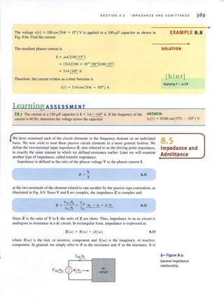 SECTION 8 . 5 IMPEDANCE AND ADMITTANCE
The voltage V(I) = IOOcos(3141 + 15' ) V is applied to a 100-fl-F capacitor as shown in
Fig. 8.8a. Find the current.
The resultant phasor current is
I = JwC(100~)
= (314)(100 X 10-6 /90')(100 ~
= 3.14 / 105' A
Therefore, the current written as a time function is
i(l) = 3.14cos(3141 + 105' ) A
Learning ASS ESS M ENT
EXAMPLE 8.8
•
SOLUTION
[hint)
Applying I = jwCV
E8.7 The current in a 150-fLF capacitor is I = 3.6 /- 145' A. If the frequency of the
current is 60 Hz, determine the voltage across the capacitor.
ANSWER:
Vc(I) = 63.66 cos (3771 - 235' ) V.
We have examined each of the circuit elements in the frequency domain on an individual
basis. We now wish to treat these passive circuit elements in a more general fashion. We
define the two-terminal input impedance Z, also referred to as the driving point impedance,
in exactly the same manner in which we defined resistance earlier. Later we will examine
another type of impedance, called transfer impedance.
Impedance is defined as the ratio of the phasor voltage V to the phasor current I:
z ='!..
I
8.31
at the two terminals of the element related to one another by the passive sign convention, as
illustrated in Fig. 8.9. Since V and I are complex, the impedance Z is complex and
VM ~ VJ1f
Z = Ie = - /e"- ei = Z /.!;.
I M13 1M
8.32
Since Z is the ratio of V to I, the units of Z are ohms. Thus, impedance in an ac circuit is
analogous to resistance in a dc circuit. In rectangular form, impedance is expressed as
Z(w) = R(w ) + JX (w) 8.33
where R(w) is the real, or resistive, component and X(w) is the imaginary, or reactive,
component. In general, we simply refer to R as the resistance and X as the reactance. It is
ac
circuit
8.5
Impedance and
Admittance
~... Figure 8.9
General impedance
relationship.
•
 