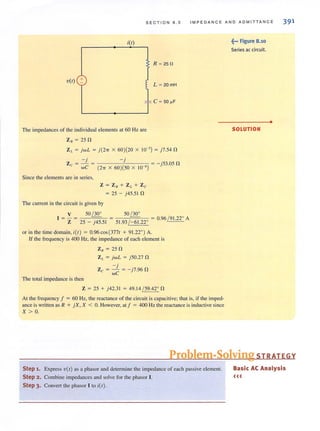SECT I ON 8 . 5 I M PE DANCE AND ADM IT TANCE 391
i(l)
R ~ 250
V(I) +
~ F: c ~ 50 ~F
The impedances of the individual elements at 60 Hz are
Z. = 25 n
Z,. = jw L = j (2'IT X 60)(20 X 10-3) = j7.54 n
-j
Zc = - =
wC
Since the elements are in series,
-j = - ·53.05 n
(27T X 60)(50 X 10 6) }
Z = ZR + Z L + Zc
= 25 - j45.51 n
The current in lhe circuit is given by
1 = V = _5_0=/3=0~0 _ 50 / 30°
51.93 / -61.220 = 0.96 / 91.22° AZ 25 - j45.51
or in the time domain, i(r) = 0.96cos(3771 + 91.22°) A.
If the frequency is 400 Hz, the impedance of each element is
The total impedance is then
Z. = 25 n
Z I. = jwL = j50.27 n
- j
Zc = wC = - j7.96n
Z = 25 + j42.31 = 49.14 / 59.42° n
At the frequency f = 60 Hz, the reactance of the circuit is capacitive; that is, if the imped-
ance iswritten as R + jX, X < O. However, ali :; 400 Hz the reactance is inductive since
X > o.
~••• Figure 8.10
Seri es ac circuit.
SOLUTION
•
Problem-Solving STRATEGY
Step 1. Express V(I) as a phasor and determine the impedance of each passive element.
Step 2. Combine impedances and solve for the phasor I.
Step 3. Convert the phasor I to i(r).
Basic AC Analysis
«<
 