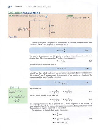 392 CHAP T ER 8 AC ST E ADY · S T ATE ANA LYSIS
Learning A SS ESS MEN T
E8.8 Find the current i(l) in tile network in Fig. E8.8. g
i(t)
ANSWER:
itt) = 3.88 cos(3771 - 39.2") A.
20 n
vet) ~ 120 sin +
(3771 + 60' ) V
_ ~ 50,.F
Figure E8.8
[hin tj
Technique for taking the
reciprocal:
1 R - jX
R + jX ~ (R + jX)(R - jX)
R - jX
R' + X'
40 mH
1
Another quant ity thai is very useful in the analysis of ac circuits is the two-termi nal input
admittance, which is the reciprocal of im pedance~ that is,
I [
Y = - = -
Z V
8.38
The units of Yare siemens, and this quantity is analogous to conductance in resistive de
circuits. Since Z is a complex number, Y is also a complex number.
y = YM ~ 8.39
which is written in rectangular form as
Y = G + j B 8.40
where G and B arc called conductallce and slisceptance, respectively. Because of the relation-
shi p between Y and Z, we can express the components of one quantity as a function of the
components of the other. From the expression
I
G + j"B = -:----c-,-,
R + jX
we can show that
R
G = R2 + Xl'
and in a similar manner, we can show that
-xB = --o;--c:
R' + X'
8.41
8.42
8.43
It is very important to note that in general R and G are Hot reciprocals of one another. The
same is true for X and B. The purely resistive case is an exception. In the purely reactive case,
the quantities are negative reciprocals of one another.
The admittance of the individual passive elements are
I
YN = - ~ G
R
I I
Y = - = - - /90'
L jwL wL
Yc = jWC = wC / 90'
8.44
 