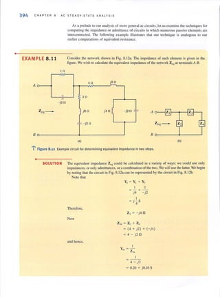•
394 CHAPTER 8 AC ST EAOY-STA TE ANALYSIS
As a prelude to our analysisof more general ac circuits, let usexamine the techniques for
computing the impedance or admittance of circuits in which numerous passive elements are
interconnected. The following example illustrates that our technique is analogous to our
earlier computations of equivalent resistance.
EXAMPLE 8.11 Consider the network shown in Fig. 8.1 2a. The impedance of each element is given in the
figure. We wish to calculate the equivalent impedance of the network Zeq at tenninalsA~B.
1 0
A
40 j20
. ~
I 2011
- j20
Zeq- j
j6 fl j4 fl ~ - j2fl * A
"'" - j2fl Zeq-
8 80--- - --+--- - ----'
(a) (b)
l' Figure 8.12 Example circuit for determining equivalent impedance in two steps.
•
SOLUTION The equivalenl impedance Z,qcould be calculated in a variety of ways; we could use only
impedances, or only admittances, or acombination of the two. We will use the latter. We begin
by noting that the circuit in Fig. 8. 12a can be represented by the circuit in Fig. 8.12b.
Note that
Therefore,
Now
and hence,
Y, = Y,. + Yc
I I
=- + -
j4 - j2
I
=j - S
4
Z, = - j4 fl
Z" = Z, + Z,
= (4 + j2) + (- j4)
= 4 - j2fl
I
Y - -"- Z
"
4 - j2
= 0.20 + j O.IO S
 