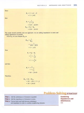 Since
then
Z, = 2 + j6 - j2
= 2 + j4 n
I
y - - -
, - 2 + j4
SECTION 8 . 5
= 0.10 - jO.20 S
Y234 = Y2 + y~
= 0.30 - j O.IOS
IMPEDANCE AN D ADM ITTANC E
The reader should carefully note our approach-we are adding impedances in series and
adding admittances in parallel.
From Y2.34 we can compute Z2)4 as
Now
and then
Therefore,
0.30 - jO. IO
= 3 + j l n
y, = y. + yc
I I
=-+-
I - j2
I
=1+jzS
Z, = --'--
I
+jz
= 0.8 - jO.4 n
Z~q = ZI + Z234
= 0.8 - jOA + 3 + j I
= 3.8 + jO.6 n
395
Problem-Solving STRATEGY
Step 1. Add the admittances of elements in parallel.
Step 2. Add the impedances of elements in series.
Step 3. Convert back and forth between admittance
and impedance in order to combine neighboring elements.
Combining
Impedances and
Admittances
<((
 