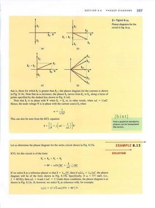 SECTION 8.6 PHASOA DIAGRAMS 397
Ie Ie
IR
IR V V
IL + Ie
IL
IsIL
(a) (b)
Ie
Ie + IL
Is
IR V
IL
(c) (d)
that is, those for which Ie is greater than IL-the phasor diagram for the currents is shown
in Fig. 8.14c. Note that as w increases, the phasor Is moves from Is, to Is. along a locus of
points specified by the dashed line shown in Fig. 8.14d.
Note that Is is in phase with V when Ie = ILor, in other words, when wL = l /wC.
Hence. the node voltage V is in phase with the current source Is when
I
w=--
vTC
This can also be seen from the KCL equation
Let us determine the phasor diagram for the series circuit shown in Fig. 8.ISa.
KVL for this circuit is of the form
I
= IR + wLl / 90° + - / -90°
we
If we select I as a reference phasor so that I = I M!Sr, then if wLl" > 1M/WC, the phasor
diagram will be of the form shown in Fig. 8.ISb. Specifically, if w = 377 radls (i.e.,
f = 60 Hz), then wL = 6 and l /wC = 2. Under these conditions, the phasor diagram is as
shown in Fig. 8.ISc. If, however, we select Vs as reference with, for example,
Vs(') = 12 V2 cos(377' + 90°) V
~••• Figure 8.14
Phasor diagrams for the
circuit in Fig. 8.13.
[hint]
From a graphical standpoint.
phasors can be manipulated
like vectors.
EXAMPLE 8.13
•
SOLUTION
•
 