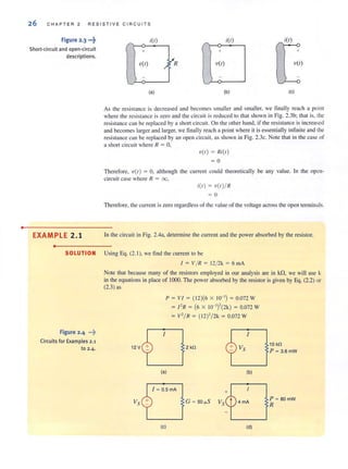 •
26 CHAPT ER 2 RESISTIVE CIRCUITS
Figure 2.3 ...~
Short-circuit and open-circuit
descriptions.
EXAMPLE 2.1
•
/'.
itt) itt) itt)
+ + +
-u(t)
'"
YR V(I) V(t)
~
(a) (b) (e)
As the resistallce is decreased and becomes smaller and smaller, we finally reach a point
where the resistance is zero and the circuit is reduced to that shown in Fig. 2.3b; that is, the
resistance can be replaced by a short circuit. On the other hand, if the resistance is increased
and becomes larger and larger, we finally reach a point where it is essentially infinite and the
resistance can be replaced by an open circuit, as shown in Fig. 2.3c. Note that in the case of
a short circuit where R = 0,
u(t) = !?i(t)
= 0
Therefore, V( I) = 0, although the current could theoretically be any value. In the open-
circuit case where R = 00,
i(l) = U( I)/!?
= 0
Therefore. the current is zero regardless of the value of the voltage across the open terminals.
In the circuit in Fig. 2.4a, determine the current and the power absorbed by the resislOr.
SOLUTION Using Eq. (2.1), we find the current to be
Figure 2.4 ...::.
Circuits for Examples 2.1
to 2-4.
1 = V/!? = 12/2k = 6mA
Note that because many of the resislOrs employed in our analysis are in kf1, we will use k
in the equations in place of 1000. The power absorbed by the resistor is given by Eq. (2.2) or
(2.3) as
12 V
/
P = VI = ( 12)(6 X 10-') = 0.072 W
= I'!? = (6 x lO-l)'(2k) = 0.072 W
= v'/!? = ( 12)'/2k = 0.072 W
/
2 kfl
(a) (b)
G = 50 ~S 4 mA
(e) (d)
10 kfl
P = 3.SmW
P = 80 mW
R
 