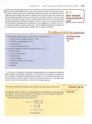 SECTION 8.7 BAS I C ANALYS I S USING KIRCHHOFF'S LAWS 399
We have shown that Kirchhoff's laws apply in the freq uency domain, and therefore they can
be used to compute steady-state voltages and currents in ac circui ts. This approach involves
expressing these voltages and currents as phasors, and once this is done, the ac steady-state
analysis employing phasor equations is performed in an identical fashion 10 that used in the
de analysis of resistive circuits. Complex number algebra is the tool thal is used for the math-
ematical manipulation of the phasor equations, which, of course, have complex coefficients.
We will begin by illustrating that the techniques we have applied in the solution of dc resis-
tive circuits are valid in ac circuit analysis also-the only difference being that in steady-state
ac circuit anal ysis the algebraic phasor equations have complex coefficients.
8.7
Basic Analysis
Using Kirchhoff's
laws
Problem-Solving STRATEGY
• For relatively simple circuits (e.g., those with a single source), use
• Ohm's law for ac analysis. that is, V = IZ
• The rules for combining Zsand Yp
• KCL and KYL
• Current and voltage division
• For more complicated circuits with mUltiple sources. use
• Nodal analysis
• Loop or mesh analysis
• Superposition
• Source exchange
• Thevenin's and Norton's theorems
• MATLAB
• PSPICE
At this point, it is important for the reader to understand that in our manipulation of algebraic
phasor equations with complex coefficients we wi1l. for the sake of simplicity, nonnally carry
only two digits to the right of the decimal point. 1.11 doing so, we will introduce round-off errors
in our calculations. Nowhere are these errors more evident than when two or more approaches
are used to solve the same problem, as is done in the following example.
We wish to calculate all the voltages and currents in the circuit shown in Fig. 8.16a,
AC Steady-State
Analysis
«<
EXAMPLE 8.14
•
Our approach will be as follows. We will calculate the total impedance seen by the source SOLUTION
Vs · Then we will use this to determine I I' Knowing 1I, we can compute VI using KVL.
Knowing VI , we can compute 12 and 13, and so on.
The total impedance seen by the source Vs is
Z = 4 + ..::{J.,...' 6l:..o.{ 8.,..---..::...j 4-,-)
'" j6 + 8 - j4
_24,--+~J'-,"4_8
= 4 +
8 + j2
= 4 + 4.24 + j4.94
= 9.61 / 30.94' f1
•
 