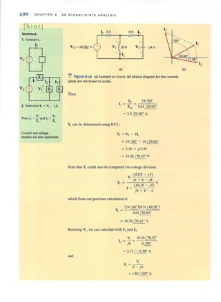 400 CHAPTER 8 AC STEADY·S T ATE ANA LYSIS
[hin tj
Technique
1. Compute I,.
V,
Then I~ = Z and I)
,
v,
Z,
Current and voltage
division are also applicable.
(a)
+
V2 - j4ft
.....i Figure 8.16 (a) Example ac circuit, (b) phasor diagram for the currents
(plots are not drawn to scale).
Then
Vs 24~
1 - - -
I - Z"l - 9.61(30.940
= 2.5 (29.060 A
VI can be determined using KVL:
VI = Vs - 411
= 24 ( 600 - 10 (29.060
= 3.26 + j15.93
= 16.26 (78.430 V
Note that V, could also be computed via voltage division:
V ,,(J_'6)",(_8 _-..-'-j-'.4)
s j6 + 8 - j4
VI = (j6)(8 _ j4) V
4+
j6 + 8 - 4
which from our previous calculation is
(24 ~)(6.51 ~)
V =
I 9.61 (30.940
= 16.26 (78.420 V
Knowing VI ' we can calculate both I, and I,:
and
VI 16.26~
I, = j6 = 6 (900
= 2.71 (- 11.580 A
VI
1 = - -
J 8 - j4
= 1.82 ( 1050 A
(b)
 