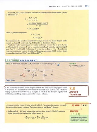SECTION B.8 ANALYSIS TECHNIQUES 401
Note that 12and 13could have been calculated by current division. For example, 12could
be determined by
1,(8-j4)
12 = 8 - j4 + j6
Finally, V2 can be computed as
(2.5 ~)(8.94 /-26.57')
8 + j2
= 2.71 /- 11.55' A
v, = 13(- j4)
= 7.28 / 15' V
This value could also have been computed by voltage division. The phasor diagram for the
currents 11 12 • and IJis shown in Fig. 8.l6b and is an illustration of KCL.
Finally, the reader is encouraged to work the problem in reverse; that is, given Vz. find
Vs. Note that if V, is known, 13can be computed immediately using the capacitor imped-
ance. Then V, + 13(S) yields V,. Knowing V, we can find I,. Then I, + 13 = I " and so on.
Note that this analysis, which is the subject of Learning Assessment ES.12, involves simply
a repeated application of Ohm's law, KCL, and KVL.
Learning ASSESSM E N T
E8.12 In the network in Fig. ES.12, Vo is known to be 8/ 45' V. Compute Vs· iii
2n 12 -j2n +
Vs 2n
Figure E8.12 ~------~--------.------40
In this section we revisit the circuit analysis methods that were successfully applied earlier
to dc circuits and illustrate their applicability to ac steady-state analysis. The vehicle we
employ to present these techniques is examples in which all the theorems, together with
nodal analysis and loop analysis. are used to obtain a solution.
Let us detennine the current 10in the network in Fig. 8. 173 using nodal analysis, loop analy-
sis, superposition, source exchange, Thevenin's theorem, and Norton's theorem.
1. Nodal Allalysis We begin with a nodal analysis of the network. The KCL equation
for the supernode that includes the voltage source is
~ -2 ~ + V' +~=O
l + j 1 1 - j
ANSWER:
Vs = 17.89 /-18.43' V.
8.8
Analysis
Techniques
EXAMPLE 8.15
•
SOLUTION
[hint]
Summing the current, leaving
the supernode. Outbound
currents have a positive sign.
•
 