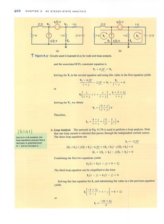 402 CHAPTER 8 AC STEADY-STATE ANALYSIS
j1fl 1 fl j 1 fl
6&V
1 fl
-+
1 fl - j 1n 1 fl
10
~ - j 1fl
~
(a) (b)
..:,
: Figure 8.17 Circuits used in Example 8.15 for node and loop analysis.
[hint]
Just as in a de analysis. the
loop equationsassume that a
decrease in potential level
is + and an increase is - .
and the associated KVL constraint equation is
Solving for VI in the second equation and using this value in the first equation yields
v, - 6/!J:.. V,
- - 2 /!J:.. + V, + - -- ~ 0
I + j I - j
or
[
I I ] 6 + 2 + 2j
V, J+j + I +I"="j = I +j
Solving for Vz, we obtain
(
4 + .)
V, = I +~ V
Therefore,
1 = - -' = ~ - - j A4+' (- 3), I + j 2 2
2_Loop Allalysis The network in Fig. 8. 17b is used to perfonn a loop analysis. NOle
that one loop current is selected that passes through the independent current source.
The three loop equations are
1, =-2/!J:..
1(1, + I,) +j I(I,+I,) - 6/!J:.. + t(I, +I,) - j t(I, +I,) = 0
II, + 1(1, + I,) - jl(I, + I,) = 0
Combining the first two equations yields
1,(2) + 1,( 1 - j) = 8 + 2j
The third loop equation can be simplified to the form
1,( 1 - j) + 1,(2 - j ) = 0
Solving this last equation for 12and substituting the value in ~o the previous equation
yields
[
-4 + 2j ]
I, . + I - j = 8 + 2j
I - J
or
- 10 + 6j
I , = 4
 