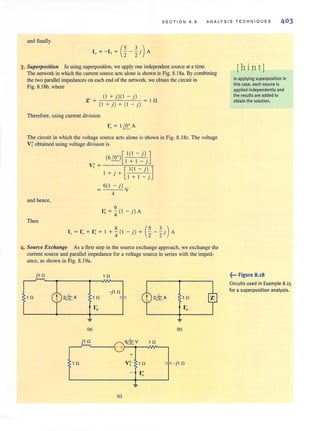 SECTION 8 . 8 ANA LYSIS T E CHN I QUES 403
and finally
3. Superpositioll In using superposition, we apply one indepeodent source at a time.
The network in which the current source acts alone is shown inFig. 8. 18a. By combining
the two parnllel impedances on each end of the network, we obtain the circuit in
Fig. 8.18b, where
(I +j){ 1 -j)
Z' = In
(I + j) + (I - j)
Therefore, using current division
I~ = I ~A
The circuit in which the voltage source acts alone is shown in Fig. 8. 18e. The voltage
VI' obtained using voltage division is
and hence,
Then
(6~)[ 1(1 - j)]I + I -}
V;' = ----=.,.--:-:,,---';-=~
I + . + [ 1(1 - j) ]
} I + I - j
6( 1 - j)
= V
4
I, = ~ (I - j) A
6 (5 3)I. = I~ + I ; = I + 4" ( I - j ) = 2" - "2 j A
4. Source Exchallge As a first step in the source exchange approach, we exchange the
current SOurce and parallel impedance for a voltage source in series with the imped-
ance, as shown in Fig. 8. 19a.
, n
(a)
, n
I'o
, n
(e)
+
V;' 1 n
I"o
, n
I'o
(b)
"I'=-i' n
[hin tj
In applying superposition in
this case, each source is
applied independently and
the results are added to
obtain the solution.
~... Figure 8.18
Circuits used in Example 8.15
for a superposition analysis.
 