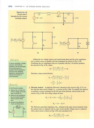 C HAPTER 8 AC STEADY-STATE ANALYS I S
Figure 8.19 ·"t
Circuits used in
Example 8.15 for a source
exchange analysis.
[
6 + 2(1 + i)]A
1 + J
[hin t]
t
In source exchange. a voltage
source in series with an
impedance can be exchanged
for a current source in
parallel with the impedance.
and vice versa. Repeated
application systematically
reduces the number of
circuit elements.
[hi n t]
In this Thevenin analysis.
1. Remove the 1-0 load and
nnd the voltage across the
open tl!rminals. Voc.'
2. Determine the impedance
Zmat the open terminals
with all sources made
zero.
3. Construct the following
circuit and determine I".
(a)
1 n 1 n
1 n
il n ~ r -il n
r
10
(b) (e)
Adding the two voltage sources and transfonning them and the series impedance
into a current source in paraliel with that impedance are shown in Fig. 8. 19b.
Combining the two impedances that are in paraliel with the I·n resistor produces
the network in Fig. 8. 19c, where
( I + j)( I - j)
Z = In
l + j+l-j
Therefore, using current division,
10 = CI:;)G)
= (%-~j)A
=4+j
I + j
5. Thevellin Alla/ysis In applying Thevenin's theorem to the circuit in Fig. 8.17a, we
first find the open-circuit voltage, Voc , as shown in Fig. 8.20a. To simplify the analysis,
we perform a source exchange on the left end of the network, which results in the
circuit in Fig. 8.20b. Now using voltage division,
Voc = [6+2( I +j) J[ I.-j .JI - )+I+}
or
Voc = (5 - 3j) V
The Thevenin equivalent impedance. Zllil obtained at the open-circuit terminals when
the current source is replaced with an open circuit and the voltage source is replaced
with a shon circuit is shown in Fig. 8.20c and calculated to be
(1+j)(I-j)
Z = = In
Th l +j + l - j
 