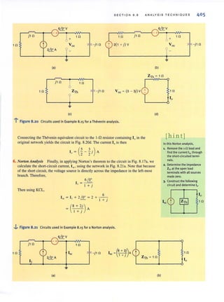 S E CTION 8 . 8 A N ALYSIS T E CHNIQUES 405
j1 0 1 0 1 0 j 1 0
+
10
10 - j 1 0 2(1 + j)V - j 1 0
(a)
r----'~
(b)
Zn =10
J10
b 1 0
1 0 Zn
*- j1 0 Vac = (5 - 3j)V
I.1
(c) (d)
l' Figure 8.20 Circuits used in Example 8.15 for a Thevenin analysis.
Connecting the Thevenin equivalent circuit to the l-fi resistor containing IQ
in the
original network yields the circuit in Fig. 8.20d. The current I, is then
10 = (% - ~ j)A
6. Norton Analysis Finally, in applying Nonon's theorem to the circuit in Fig. 8.l7a, we
calculate the shon-circuit current, lK , using the network in Fig. 8.2 la. Note that because
of the shon circuit, the voltage source is directly across the impedance in the left-most
branch. Therefore,
Then using KCL,
__ 6~
I ,
I + j
+ 2 ' 0' = 2 + _6_
t..:!.- I + j
= (8 + 2j) A
I + j
.j,. Figure 8.21 Circuits used in Example 8.15 for a Norton analysis.
j 1 0
1 0
(a)
10
-j 1 0 1 Ja + 2j)A
sc 1+ J
Zn = 1 0
(b)
1 0
[hin tj
In this Norton analysiS,
1. Remove the l·n load and
find the current IS( through
the short-circuited termi-
nals.
2 . Determine the impedance
Zrn at the open load
terminalswith all sources
made zero.
3. Construct the following
circuit and determine 10 ,
10
 