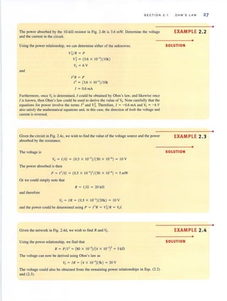 SECTION 2 . 1 O HM ' S LAW 27
The power absorbed by the 10-kD resistor in Fig. 2.4b is 3.6 mW. Determine the voltage
and the current in the circuit.
Using the power relationship, we can determine either of the unknowns.
and
V1/R = P
vl = (3.6 x 1O-3
)( IOk)
Vs = 6 V
I' R = P
I ' = (3.6 x 1O-3
)/ lOk
I = 0.6 rnA
Furthermore, once Vs is determined, 1could be obtained by Ohm's Jaw, and likewise once
I is known, then Ohm's law could be used to derive the value of 11,. Note carefully that the
equations for power invol ve the terms 12 and V~. Therefore, I = -0.6 rnA and Vs = - 6 V
also satisfy the mathematical equations and, in this case, the direction of both the voltage and
current is reversed.
Given the circuit in Fig. 2.4c, we wish to find the value of the voltage source and the power
absorbed by the resistance.
The voltage is
Vs = I/ G = (0.5 x 10-3
)/( 50 x 10-6
) = 10 V
The power absorbed is then
P = I' / G = (0.5 x 10-3)' /(50 x 10-6) = 5 rnW
Or we could simply note that
R = I / G = 20k!1
and therefore
Vs = IR = (0.5 x 1O-')(20k) = 10 V
and the power could be determined using P = I' R = Vl/R = 1',1.
Given the network in Fig. 2.4d, we wish to find Rand Vs.
Using the power relationship, we find that
R = P/ I' = (80 x 10-3
)/(4 x 10-3
) ' = 5 k!1
The voltage can now be derived using Ohm's law as
V, = IR = (4 x IO-J
)(5k) = 20V
The voltage could also be obtained from the remaining power relationships in Eqs. (2.2)
and (2.3).
EXAMPLE 2.2
•
SOLUTION
EXAMPLE 2.3
•
SOLUTION
EXAMPLE 2.4
•
SOLUTION
•
•
•
 