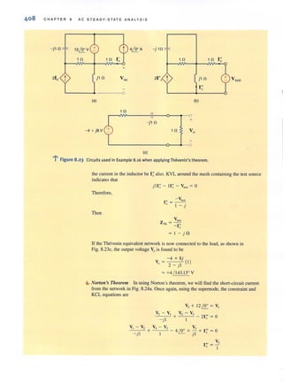 408 CHAP TER a AC STEADY-STATE ANALYSIS
- jl n 12i2:V 4i2: A - j1n
1 n 1 n 1 n I"x
+
21x t j l n Vo< 21 t jl n Vies!
I"x
0
(a) (b)
1 n
-jl n +
-4 + j8V 1 n Vo
(e)
...:.. .l FIgure 8.23 Circuits used in Example 8.16 when applying Thevenin's theorem.
the current in the inductor be I; also. KVL around the mesh containing the test source
indicates that
Therefore,
Then
- (
I " = ~
x I _ j
V ieS!
ZTh = - I"
x
= I -j il
If the Thevenin equivalent network is now connected to the load, as shown in
Fig. 8.23c. the output voltage Vo is found to be
- 4 + 8j
V" = 2 _ jl (  )
= +4 / 143.13' V
4. Norton's Theorem In using Norton's theorem, we wiU find the short~circuit current
from the network in Fig. 8.24a. Once again, using the supernode, the constraint and
KCL equations are
V, - V,
-'---:-~- +
- jl
V, - V,
1
V, + 1 2~ = V,
V, - V
+ - , - 21'" = 0
1 x
V
- 4 /0' + -2 + I'" = 0~ j l x
V
1m
= -.1
x 1
 