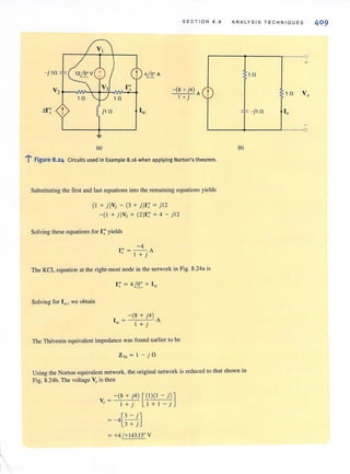 S E CTION 8. 8 A NAL Y SI S TECHNI Q UE S
1 n
- (8 + j4)
. A
1 + } t
21'; ;; " -j l n
(a)
l' Figure 8.24 Circuits used in Example 8.16 when applying Norton's theorem.
Substituting the first and last equations into the remaining equations yields
(1 + j)V, - (3 + j)1;' = j l2
- (I + j)V, + (2)1;' = 4 - j l2
Solving these equations for I;' yields
-4
l "'=-- A
.t I + j
The KCL equation at the right-most node in the network in Fig. 8.24a is
1''' = 4 10° + 1, L::..- ~
Solving for Isc:, we obtain
- (8 + j4)
1 = A
51: I + j
The Thevenin equivalent impedance was found earlierto be
(b)
Using the Norton equivalent network, the original network is reduced to that shown in
Fig. 8.24b. The voltage Vois then
y = - (8 + j4) [ (1)(1 - j)]
o I +j I + I - j
=-4[~]3 + j
= +4 /+ 143.l3° Y
+
1 n Vo
10
 